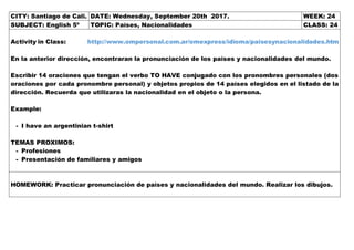 CITY: Santiago de Cali. DATE: Wednesday, September 20th 2017. WEEK: 24
SUBJECT: English 5º TOPIC: Países, Nacionalidades CLASS: 24
Activity in Class: http://www.ompersonal.com.ar/omexpress/idioma/paisesynacionalidades.htm
En la anterior dirección, encontraran la pronunciación de los países y nacionalidades del mundo.
Escribir 14 oraciones que tengan el verbo TO HAVE conjugado con los pronombres personales (dos
oraciones por cada pronombre personal) y objetos propios de 14 países elegidos en el listado de la
dirección. Recuerda que utilizaras la nacionalidad en el objeto o la persona.
Example:
- I have an argentinian t-shirt
TEMAS PROXIMOS:
- Profesiones
- Presentación de familiares y amigos
HOMEWORK: Practicar pronunciación de países y nacionalidades del mundo. Realizar los dibujos.
 