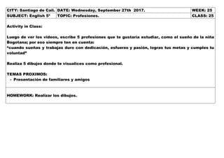 CITY: Santiago de Cali. DATE: Wednesday, September 27th 2017. WEEK: 25
SUBJECT: English 5º TOPIC: Profesiones. CLASS: 25
Activity in Class:
Luego de ver los videos, escribe 5 profesiones que te gustaría estudiar, como el sueño de la niña
Bogotana; por eso siempre ten en cuenta:
“cuando sueñas y trabajas duro con dedicación, esfuerzo y pasión, logras tus metas y cumples tu
voluntad”
Realiza 5 dibujos donde te visualices como profesional.
TEMAS PROXIMOS:
- Presentación de familiares y amigos
HOMEWORK: Realizar los dibujos.
 