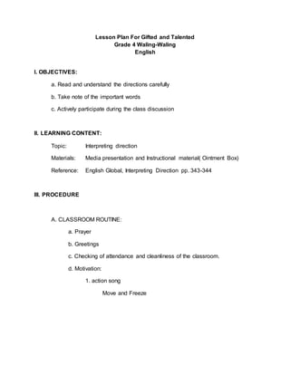 Lesson Plan For Gifted and Talented
Grade 4 Waling-Waling
English
I. OBJECTIVES:
a. Read and understand the directions carefully
b. Take note of the important words
c. Actively participate during the class discussion
II. LEARNING CONTENT:
Topic: Interpreting direction
Materials: Media presentation and Instructional material( Ointment Box)
Reference: English Global, Interpreting Direction pp. 343-344
III. PROCEDURE
A. CLASSROOM ROUTINE:
a. Prayer
b. Greetings
c. Checking of attendance and cleanliness of the classroom.
d. Motivation:
1. action song
Move and Freeze
 