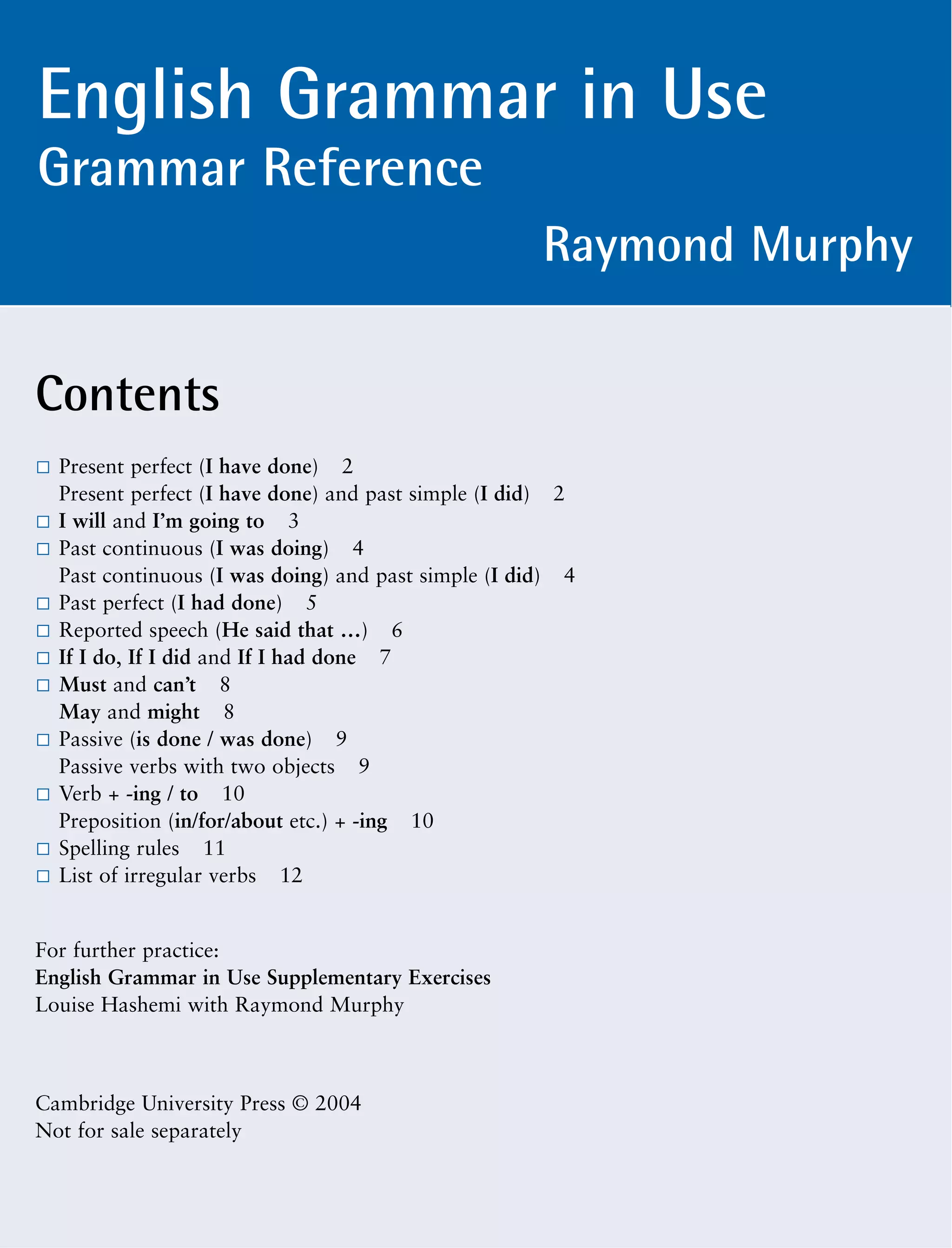 Contents
Present perfect (I have done) 2
Present perfect (I have done) and past simple (I did) 2
I will and I’m going to 3
Past continuous (I was doing) 4
Past continuous (I was doing) and past simple (I did) 4
Past perfect (I had done) 5
Reported speech (He said that …) 6
If I do, If I did and If I had done 7
Must and can’t 8
May and might 8
Passive (is done / was done) 9
Passive verbs with two objects 9
Verb + -ing / to 10
Preposition (in/for/about etc.) + -ing 10
Spelling rules 11
List of irregular verbs 12
For further practice:
English Grammar in Use Supplementary Exercises
Louise Hashemi with Raymond Murphy
Cambridge University Press © 2004
Not for sale separately
English Grammar in Use
Grammar Reference
Raymond Murphy
 