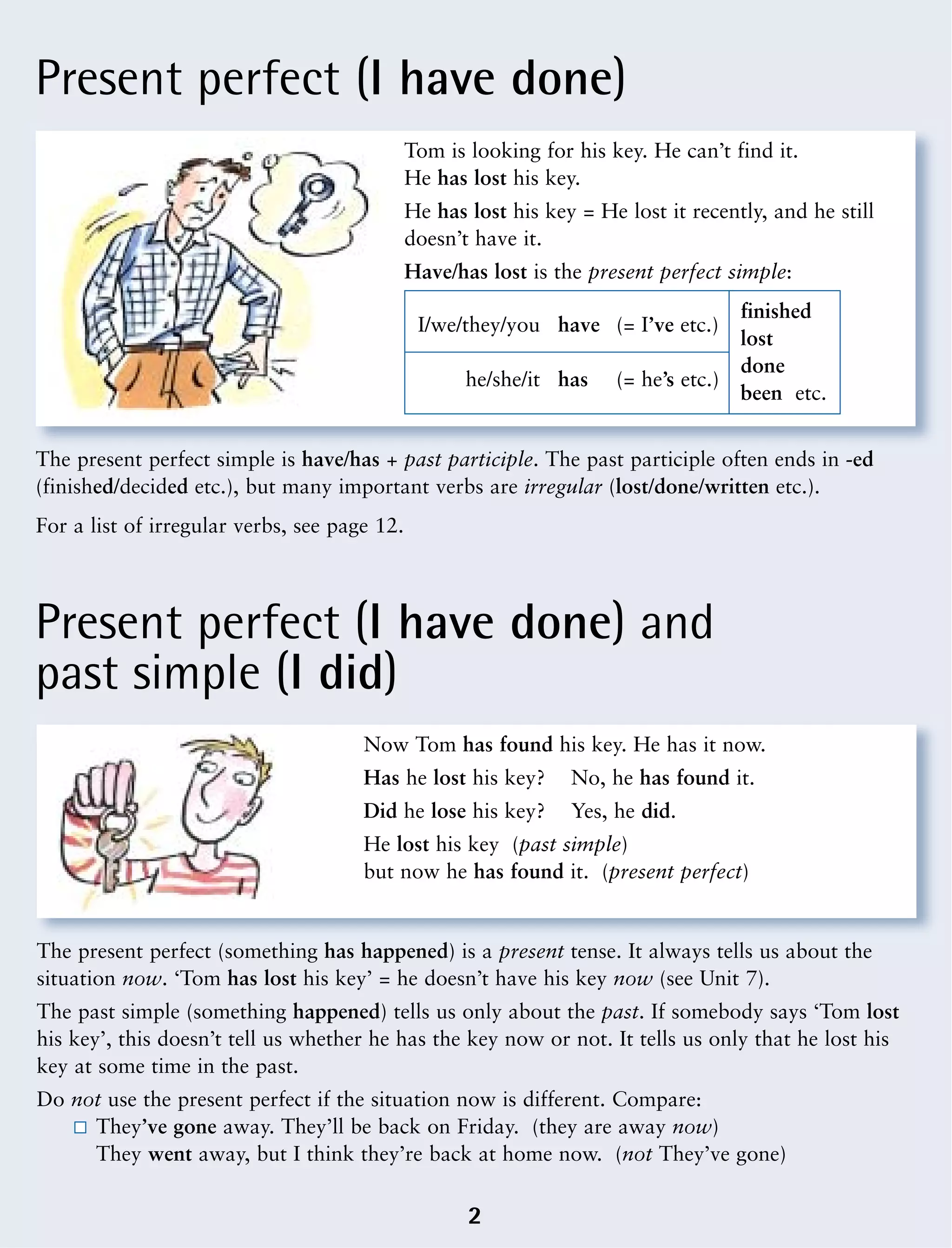 Present perfect (I have done)
Present perfect (I have done) and
past simple (I did)
Tom is looking for his key. He can’t find it.
He has lost his key.
He has lost his key = He lost it recently, and he still
doesn’t have it.
Have/has lost is the present perfect simple:
I/we/they/you have (= I’ve etc.)
finished
lost
he/she/it has (= he’s etc.)
done
been etc.
The present perfect simple is have/has + past participle. The past participle often ends in -ed
(finished/decided etc.), but many important verbs are irregular (lost/done/written etc.).
For a list of irregular verbs, see page 12.
Now Tom has found his key. He has it now.
Has he lost his key? No, he has found it.
Did he lose his key? Yes, he did.
He lost his key (past simple)
but now he has found it. (present perfect)
The present perfect (something has happened) is a present tense. It always tells us about the
situation now. ‘Tom has lost his key’ = he doesn’t have his key now (see Unit 7).
The past simple (something happened) tells us only about the past. If somebody says ‘Tom lost
his key’, this doesn’t tell us whether he has the key now or not. It tells us only that he lost his
key at some time in the past.
Do not use the present perfect if the situation now is different. Compare:
They’ve gone away. They’ll be back on Friday. (they are away now)
They went away, but I think they’re back at home now. (not They’ve gone)
2
 