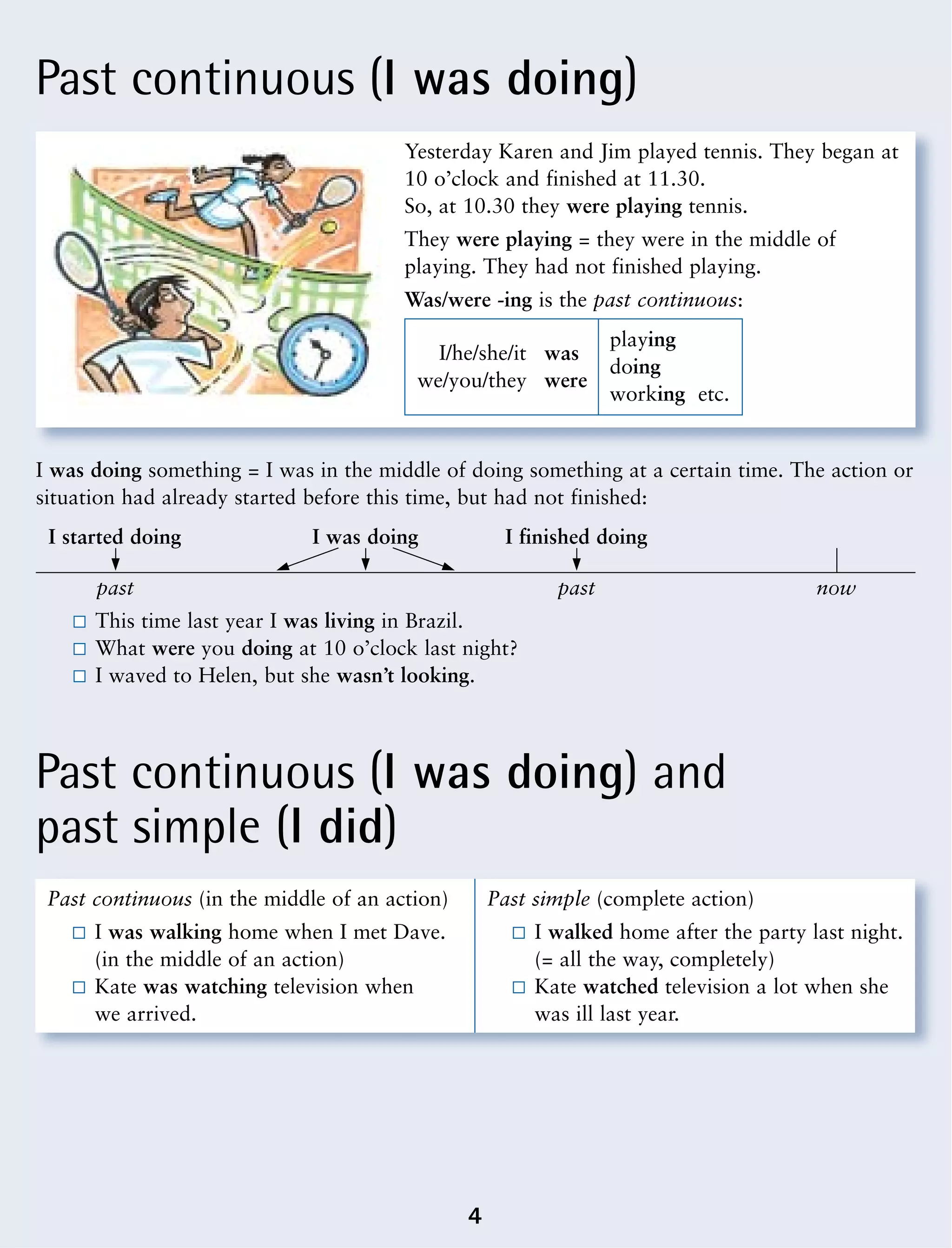 Past continuous (I was doing)
Past continuous (I was doing) and
past simple (I did)
4
I was doing something = I was in the middle of doing something at a certain time. The action or
situation had already started before this time, but had not finished:
Yesterday Karen and Jim played tennis. They began at
10 o’clock and finished at 11.30.
So, at 10.30 they were playing tennis.
They were playing = they were in the middle of
playing. They had not finished playing.
Was/were -ing is the past continuous:
I/he/she/it was
playing
we/you/they were
doing
working etc.
This time last year I was living in Brazil.
What were you doing at 10 o’clock last night?
I waved to Helen, but she wasn’t looking.
Past continuous (in the middle of an action)
I was walking home when I met Dave.
(in the middle of an action)
Kate was watching television when
we arrived.
Past simple (complete action)
I walked home after the party last night.
(= all the way, completely)
Kate watched television a lot when she
was ill last year.
I started doing I was doing I finished doing
past past now
 