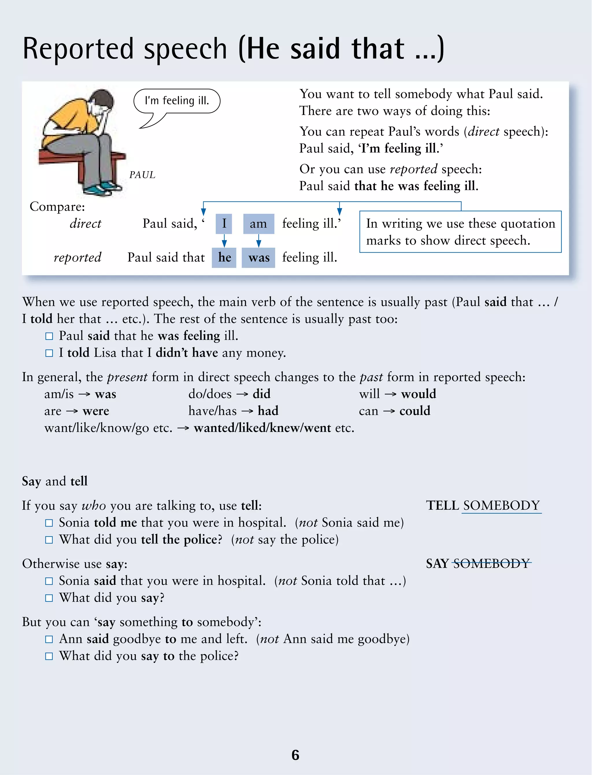 Reported speech (He said that …)
6
When we use reported speech, the main verb of the sentence is usually past (Paul said that … /
I told her that … etc.). The rest of the sentence is usually past too:
Paul said that he was feeling ill.
I told Lisa that I didn’t have any money.
In general, the present form in direct speech changes to the past form in reported speech:
am/is Æ was do/does Æ did will Æ would
are Æ were have/has Æ had can Æ could
want/like/know/go etc. Æ wanted/liked/knew/went etc.
You want to tell somebody what Paul said.
There are two ways of doing this:
You can repeat Paul’s words (direct speech):
Paul said, ‘I’m feeling ill.’
Or you can use reported speech:
Paul said that he was feeling ill.
Compare:
direct Paul said, ‘ feeling ill.’ In writing we use these quotation
marks to show direct speech.
reported Paul said that feeling ill.
I am
he was
PAUL
I’m feeling ill.
Say and tell
If you say who you are talking to, use tell: TELL SOMEBODY
Sonia told me that you were in hospital. (not Sonia said me)
What did you tell the police? (not say the police)
Otherwise use say: SAY SOMEBODY
Sonia said that you were in hospital. (not Sonia told that …)
What did you say?
But you can ‘say something to somebody’:
Ann said goodbye to me and left. (not Ann said me goodbye)
What did you say to the police?
 