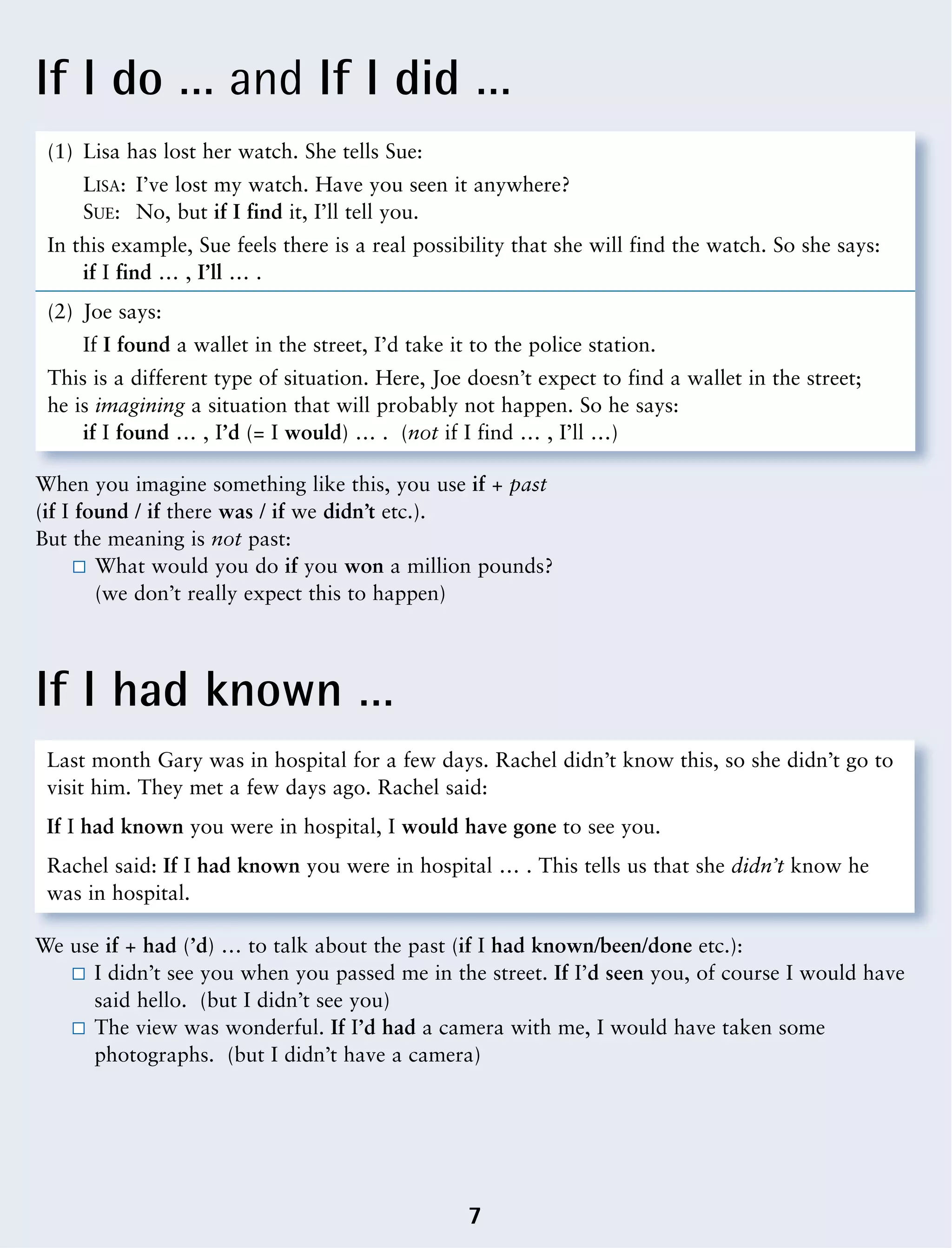 If I do … and If I did …
If I had known …
7
(1) Lisa has lost her watch. She tells Sue:
LISA: I’ve lost my watch. Have you seen it anywhere?
SUE: No, but if I find it, I’ll tell you.
In this example, Sue feels there is a real possibility that she will find the watch. So she says:
if I find … , I’ll … .
(2) Joe says:
If I found a wallet in the street, I’d take it to the police station.
This is a different type of situation. Here, Joe doesn’t expect to find a wallet in the street;
he is imagining a situation that will probably not happen. So he says:
if I found … , I’d (= I would) … . (not if I find … , I’ll …)
When you imagine something like this, you use if + past
(if I found / if there was / if we didn’t etc.).
But the meaning is not past:
What would you do if you won a million pounds?
(we don’t really expect this to happen)
Last month Gary was in hospital for a few days. Rachel didn’t know this, so she didn’t go to
visit him. They met a few days ago. Rachel said:
If I had known you were in hospital, I would have gone to see you.
Rachel said: If I had known you were in hospital … . This tells us that she didn’t know he
was in hospital.
We use if + had (’d) … to talk about the past (if I had known/been/done etc.):
I didn’t see you when you passed me in the street. If I’d seen you, of course I would have
said hello. (but I didn’t see you)
The view was wonderful. If I’d had a camera with me, I would have taken some
photographs. (but I didn’t have a camera)
 