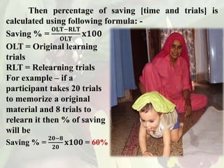 Then percentage of saving [time and trials] is
calculated using following formula: -
Saving % =
𝐎𝐋𝐓−𝐑𝐋𝐓
𝐎𝐋𝐓
𝐱𝟏𝟎𝟎
OLT = Original learning
trials
RLT = Relearning trials
For example – if a
participant takes 20 trials
to memorize a original
material and 8 trials to
relearn it then % of saving
will be
Saving % =
𝟐𝟎−𝟖
𝟐𝟎
𝐱𝟏𝟎𝟎 = 60%
 