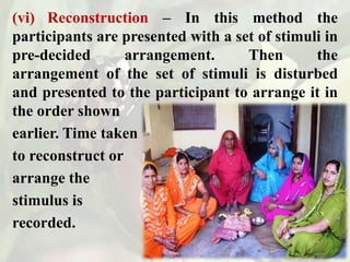 (vi) Reconstruction – In this method the
participants are presented with a set of stimuli in
pre-decided arrangement. Then the
arrangement of the set of stimuli is disturbed
and presented to the participant to arrange it in
the order shown
earlier. Time taken
to reconstruct or
arrange the
stimulus is
recorded.
 