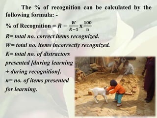The % of recognition can be calculated by the
following formula: -
% of Recognition = 𝑹 −
𝑾
𝑲−𝟏
𝐱
𝟏𝟎𝟎
𝐧
R= total no. correct items recognized.
W= total no. items incorrectly recognized.
K= total no. of distractors
presented [during learning
+ during recognition].
n= no. of items presented
for learning.
 