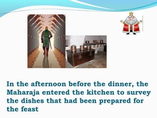 In the afternoon before the dinner, the
Maharaja entered the kitchen to survey
the dishes that had been prepared for
the feast
 
