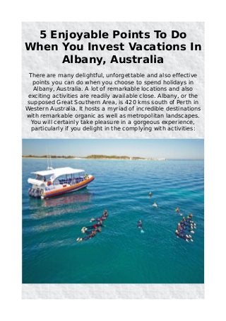 5 Enjoyable Points To Do
When You Invest Vacations In
Albany, Australia
There are many delightful, unforgettable and also effective
points you can do when you choose to spend holidays in
Albany, Australia. A lot of remarkable locations and also
exciting activities are readily available close. Albany, or the
supposed Great Southern Area, is 420 kms south of Perth in
Western Australia. It hosts a myriad of incredible destinations
with remarkable organic as well as metropolitan landscapes.
You will certainly take pleasure in a gorgeous experience,
particularly if you delight in the complying with activities:
 