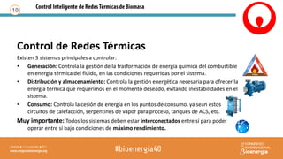 Control de Redes Térmicas
Existen 3 sistemas principales a controlar:
• Generación: Controla la gestión de la trasformación de energía química del combustible
en energía térmica del fluido, en las condiciones requeridas por el sistema.
• Distribución y almacenamiento: Controla la gestión energética necesaria para ofrecer la
energía térmica que requerimos en el momento deseado, evitando inestabilidades en el
sistema.
• Consumo: Controla la cesión de energía en los puntos de consumo, ya sean estos
circuitos de calefacción, serpentines de vapor para proceso, tanques de ACS, etc.
Muy importante: Todos los sistemas deben estar interconectados entre sí para poder
operar entre sí bajo condiciones de máximo rendimiento.
10
 