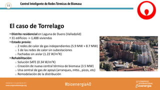 El caso de Torrelago
11
• Distrito residencial en Laguna de Duero (Valladolid)
• 31 edificios -> 1,488 viviendas
• Estado previo:
o 2 redes de calor de gas independientes (5.9 MW + 8.7 MW)
o 1 de las redes de calor sin subestaciones
o Fachadas sin aislar (1.22 W/m2K)
• Rehabilitación:
o Solución SATE (0.34 W/m2K)
o Creación de nueva central térmica de biomasa (3.5 MW)
o Una central de gas de apoyo (arranques, mtto., picos, etc)
o Remodelación de la distribución
 