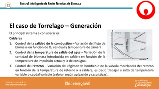 El principal sistema a considerar es:
Calderas
1. Control de la calidad de la combustión – Variación del flujo de
biomasa en función de O2 residual y temperatura de cámara.
2. Control de la temperatura de salida del agua – Variación de la
cantidad de biomasa introducida en caldera en función de la
temperatura de impulsión actual y la de consigna.
12
3. Control del retorno – Variación del régimen de bombeo o de la válvula mezcladora del retorno
en función de la temperatura de retorno a la caldera, es decir, trabajar a salto de temperatura
variable o caudal variable (valorar según aplicación y casuísticas).
El caso de Torrelago – Generación
 