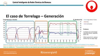 El caso de Torrelago – Generación
13
0
3
6
9
12
15
18
21
24
27
0
10
20
30
40
50
60
70
80
90
0:00
1:00
2:00
3:00
4:00
5:00
6:00
7:00
8:00
9:00
10:00
11:00
12:00
13:00
14:00
15:00
16:00
17:00
18:00
19:00
20:00
21:00
22:00
23:00
0:00
Carga Biomasa / Aire(%) O2 Residual (%) Carga Inferior Tornillo
Aire
O2 Residual
Zona sin Calefacción nocturna (Carga mínima) – Solo se aporta aire cuando hay demanda de carga. La aportación de combustible mantiene el O2 residual en los márgenes.
Zona sin Calefacción diurna – Al existir carga, se introduce aire, y la biomasa para evitar que el O2 se quede fuera de los márgenes establecidos seguimiento cuasi-proporcional)
Zona con calefacción – Funcionamiento similar al caso anterior pero existen descensos de biomasa de aportación cuando el O2 baja de forma excesiva
Problema:
•Limitación por la tecnología
(velocidad tornillo, soplantes,
suelo, etc)
•Dificíl control de O2 residual
cuando hay muy baja carga
 