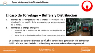 1. Control de la temperatura de la inercia – Variación de la
distribución en función de la temperatura de almacenamiento
de la inercia.
2. Control de la energía entregada
• Variación de la distribución en función de la temperatura del
retorno.
• Variación de la distribución en función de los sistemas conectados.
14
En las redes de calor de biomasa es vital el control de la generación y la distribución
debido a la alta inercia de la combustión y su característica heterogeneidad.
El caso de Torrelago – Buffers y Distribución
 