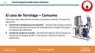 El caso de Torrelago – Consumo
Dentro de cada subcentral de consumo es necesario controlar al menos los
siguientes:
1. Control de la temperatura de impulsión - Variación de la apertura de las
válvulas de consumo en función de la temperatura consigna. Muy típica
en sistemas de calefacción.
2. Control de caudal en circuitos - Variación del régimen de las bombas en
función de la consigna de ΔP o Tª de retorno. Común en sistemas
industriales.
17
 