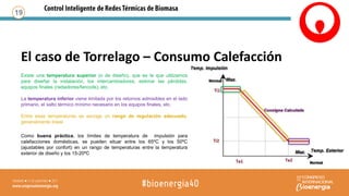 El caso de Torrelago – Consumo Calefacción
19
Existe una temperatura superior (o de diseño), que es la que utilizamos
para diseñar la instalación, los intercambiadores, estimar las pérdidas,
equipos finales (radiadores/fancoils), etc.
La temperatura inferior viene limitada por los retornos admisibles en el lado
primario, el salto térmico mínimo necesario en los equipos finales, etc.
Entre esas temperaturas se escoge un rango de regulación adecuado,
generalmente lineal
Como buena práctica, los límites de temperatura de impulsión para
calefacciones domésticas, se pueden situar entre los 65ºC y los 50ºC
(ajustables por confort) en un rango de temperaturas entre la temperatura
exterior de diseño y los 15-20ºC
 