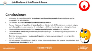 Conclusiones
• Un sistema de control inteligente no ha de ser excesivamente complejo. Hay que adaptarse a las
necesidades de la instalación.
• Los sistemas de control han de estar interconectados entre sí.
• Aunque el control de la calidad de la combustión se deje del lado del fabricante, es necesario integrar
esa información en nuestro sistema de control, para establecer nuestras propias estrategias y lazos.
• En instalaciones de biomasa es crítico asegurar un nivel térmico mínimo en los retornos.
• Una inercia bien controlada permitirá adaptarse mucho mejor a las demandas puntas (posibilidad de
sistemas auxiliares).
• Controlar las temperaturas y caudales de impulsión en los consumos nos puede ofrecer grandes
ahorros energéticos.
• Los controles por límite inferior o superior no son muy recomendables por sus altas fluctuaciones, salvo
en subsistemas singulares (Ej. ACS)
24
 