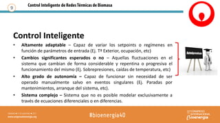 Control Inteligente
• Altamente adaptable – Capaz de variar los setpoints o regímenes en
función de parámetros de entrada (Ej. Tª Exterior, ocupación, etc)
• Cambios significantes esperados o no – Aquellas fluctuaciones en el
sistema que cambian de forma considerable y repentina o progresiva el
funcionamiento del mismo (Ej. Sobrepresiones, caídas de temperatura, etc)
• Alto grado de autonomía – Capaz de funcionar sin necesidad de ser
operado manualmente salvo en eventos singulares (Ej. Paradas por
mantenimientos, arranque del sistema, etc).
• Sistema complejo – Sistema que no es posible modelar exclusivamente a
través de ecuaciones diferenciales o en diferencias.
9
 