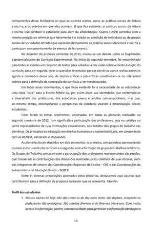 componentes desse fenômeno ao qual acrescenta outros, como as práticas sociais de leitura
e escrita, e os eventos em que elas ocorrem. O que fica evidente: as práticas sociais de leitura
e escrita irão conduzir o estudante para além da alfabetização. Soares (1999) contribui com a
mesma posição ao salientar que letramento é o estado ou condição de indivíduos ou de grupos
sociais de sociedades letradas que exercem efetivamente as práticas sociais de leitura e escrita e
participam competentemente de eventos de letramento.
       No decorrer do primeiro semestre de 2011, iniciou-se um debate sobre as fragilidades
e potencialidades do Currículo Experimental. No início do segundo semestre, foi encaminhado
para todas as escolas um conjunto de textos para subsidiar a discussão sobre a reestruturação do
currículo, para, em seguida, levar as questões levantadas para as plenárias que se realizaram entre
agosto e novembro desse ano. As teorias críticas e pós-críticas constituíram-se no referencial
teórico para a definição da concepção do currículo a ser reestruturado.
       Em todos esses movimentos, o que ficou evidente foi a necessidade de se estabelecer
uma nova “cara” para o Ensino Médio ou, por assim dizer, sua identidade, que contemplasse
a diversidade dos professores, dos estudantes jovens e adultos contemporâneos, mas que,
ao mesmo tempo, desenvolvesse a perspectiva da cidadania visando à emancipação desses
estudantes.
       Estes foram os temas recorrentes, observados em todas as plenárias realizadas no
segundo semestre de 2012, com significativa participação dos professores, seja no coletivo ou
como representantes de suas instituições educacionais, nos debates dos grupos de trabalho nas
plenárias. Os princípios da educação em direitos humanos e a sustentabilidade, em consonância
com as DCNEM, balizaram as discussões.
       As plenárias foram divididas em dois momentos: o primeiro, com palestras apresentando
os eixos estruturantes do currículo e o segundo, com a formação de grupo de trabalhos temáticos.
Os Grupos de Trabalho contaram com a participação dos professores representantes das escolas,
que trouxeram as contribuições das discussões realizadas pelos coletivos de suas escolas, além
dos integrantes de setores das Coordenações Regionais de Ensino – CRE e das Coordenações da
Subsecretaria de Educação Básica – SUBEB.
       Entre as diversas proposições apontadas pelas plenárias, destacamos aqui aquelas que
contribuíram para a definição da proposta curricular que se apresenta. São elas:


Perfil dos estudantes
       •	 Nossos alunos de hoje não são como os de dez anos atrás: são digitais, enquanto os
          professores são analógicos. São sujeitos diversos e de diversos interesses. Com muito
          acesso à informação, porém, sem maturidade para gerenciar a informação obtida para


                                               10
 