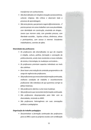 transformar em conhecimento.
      •	 São diversificados em relação à situação socioeconômica,      Anotações
         cultural, religiosa. São críticos e observam todo o
         processo de aprendizagem.
      •	 São seres plurais, que pensam e agem diferentemente... É
         preciso pensar em como trabalhar com essa pluralidade,
         com identidade em construção, envolvida em drogas...
         Jovens que morrem cedo, com gravidez precoce, com
         liberdade assistida... Sujeitos críticos, dinâmicos, ativos
         e participativos, com acesso à internet. Estudantes
         trabalhadores, carentes de afeto.


Diversidade dos professores
      •	 Os professores são diversificados no que diz respeito
         à religião, cultura, política, formação e concepção da
         prática docente, sendo mais resistentes a novos métodos
         de ensino, à tecnologia, às mudanças curriculares...
      •	 Os professores priorizam aspectos individuais ao invés
         dos coletivos.
      •	 Deve haver uma redução do conteúdo programático e da
         carga de regência dos professores.
      •	 São profissionais que necessitam de formação continuada,
         melhores condições de trabalho e reconhecimento
         profissional. São indivíduos de que queremos corrigir as
         falhas históricas.
      •	 São professores abertos a uma nova mudança.
      •	 São professores que necessitam de formação continuada.
      •	 São professores despreparados para lidar com as
         diversidades, incluindo os ANEE.
      •	 São professores heterogêneos em suas concepções
         políticas e pedagógicas.


Organização do trabalho pedagógico
      •	 Descentralizar a formação continuada dos professores
         para as DREs e para as próprias escolas com certificação


                                               11
 