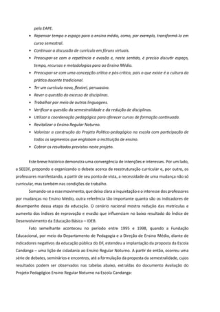 pela EAPE.
       •	 Repensar tempo e espaço para o ensino médio, como, por exemplo, transformá-lo em
          curso semestral.
       •	 Continuar a discussão de currículo em fóruns virtuais.
       •	 Preocupar-se com a repetência e evasão e, neste sentido, é preciso discutir espaço,
          tempo, recursos e metodologias para ao Ensino Médio.
       •	 Preocupar-se com uma concepção crítica e pós-crítica, pois o que existe é a cultura da
          prática docente tradicional.
       •	 Ter um currículo novo, flexível, persuasivo.
       •	 Rever a questão do excesso de disciplinas.
       •	 Trabalhar por meio de outras linguagens.
       •	 Verificar a questão da semestralidade e da redução de disciplinas.
       •	 Utilizar a coordenação pedagógica para oferecer cursos de formação continuada.
       •	 Revitalizar o Ensino Regular Noturno.
       •	 Valorizar a construção do Projeto Político-pedagógico na escola com participação de
          todos os segmentos que englobam a instituição de ensino.
       •	 Cobrar os resultados previstos neste projeto.


       Este breve histórico demonstra uma convergência de intenções e interesses. Por um lado,
a SEEDF, propondo e organizando o debate acerca da reestruturação curricular e, por outro, os
professores manifestando, a partir de seu ponto de vista, a necessidade de uma mudança não só
curricular, mas também nas condições de trabalho.
       Somando-se a esse movimento, que deixa clara a inquietação e o interesse dos professores
por mudanças no Ensino Médio, outra referência tão importante quanto são os indicadores de
desempenho dessa etapa da educação. O cenário nacional mostra redução das matrículas e
aumento dos índices de reprovação e evasão que influenciam no baixo resultado do Índice de
Desenvolvimento da Educação Básica – IDEB.
       Fato semelhante aconteceu no período entre 1995 e 1998, quando a Fundação
Educacional, por meio do Departamento de Pedagogia e a Direção de Ensino Médio, diante de
indicadores negativos da educação pública do DF, estendeu a implantação da proposta da Escola
Candanga – uma lição de cidadania ao Ensino Regular Noturno. A partir de então, ocorreu uma
série de debates, seminários e encontros, até a formulação da proposta da semestralidade, cujos
resultados podem ser observados nas tabelas abaixo, extraídas do documento Avaliação do
Projeto Pedagógico Ensino Regular Noturno na Escola Candanga:
 