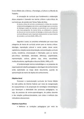 Ensino Médio são a Ciência, a Tecnologia, a Cultura e o Mundo do
Trabalho.                                                                        Anotações
       A concepção de currículo que fundamenta a elaboração
dessa proposta é baseada nas teorias críticas e pós-críticas do
currículo que, de acordo com Tomaz Tadeu da Silva,
       As teorias críticas de currículo, ao deslocarem a ênfase dos conceitos
       simplesmente pedagógicos de ensino e aprendizagem para os conceitos
       de ideologia e poder, por exemplo, nos permitiram ver a educação de
       uma nova perspectiva. Da mesma forma, ao enfatizarem o conceito
       de discurso em vez do conceito de ideologia, as teorias pós-críticas de
       currículo efetuaram outro importante deslocamento na nossa maneira
       de conceber o currículo (SILVA, 1999, p.17).



       Segundo o autor, os conceitos enfatizados por essas duas
categorias de teoria de currículo seriam para as teorias críticas:
ideologia, reprodução cultural e social, poder, classe social,
capitalismo, relações sociais de produção, conscientização, currículo
oculto, resistência, emancipação e libertação; para as teorias
pós-críticas: identidade, alteridade, diferença, subjetividade,
representação,     cultura,     gênero     raça,    etnia,     sexualidade,
multiculturalismo, significação e discurso (SILVA, 1999, p.17).
       A fundamentação teórico-metodológica e as propostas de
organização do trabalho pedagógico e abordagem do conhecimento
serão explicitadas ao longo deste documento, quando da
apresentação da matriz de objetos de conhecimento.


Objetivo Geral
       Promover a reestruturação curricular do Ensino Médio
da rede pública do Distrito Federal, por meio da reorganização
do espaço/tempo e da proposição de estratégias metodológicas
que favoreçam a efetividade dos processos pedagógicos, ou
seja, do processo de ensino-aprendizagem, da prática docente
e das relações professor/estudante, com vistas à melhoria dos
indicadores educacionais.


Objetivos Específicos
       •	 Melhorar as condições pedagógicas por meio da


                                                      15
 