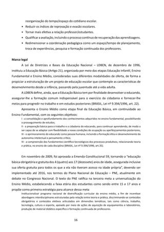 reorganização do tempo/espaço do cotidiano escolar.
       •	 Reduzir os índices de reprovação e evasão escolares.
       •	 Tornar mais efetiva a relação professor/estudantes.
       •	 Qualificar a avaliação, incluindo o processo contínuo de recuperação das aprendizagens.
       •	 Redimensionar a coordenação pedagógica como um espaço/tempo de planejamento,
          troca de experiências, pesquisa e formação continuada dos professores.


Marco legal
       A Lei de Diretrizes e Bases da Educação Nacional – LDBEN, de dezembro de 1996,
instituiu a Educação Básica (Artigo 21), organizada por meio das etapas Educação Infantil, Ensino
Fundamental e Ensino Médio, consideradas suas diferentes modalidades de oferta, de forma a
propiciar a estruturação de um projeto de educação escolar que contemple as características de
desenvolvimento desde a infância, passando pela juventude até a vida adulta.
       A LDBEN define, ainda, que a Educação Básica tem por finalidade desenvolver o educando,
assegurar-lhe a formação comum indispensável para o exercício da cidadania e fornecer-lhe
meios para progredir no trabalho e em estudos posteriores (BRASIL, Lei nº 9.394/1996, art. 22).
       Apresenta o Ensino Médio como etapa final da Educação Básica, em continuidade ao
Ensino Fundamental, com os seguintes objetivos:
       I - a consolidação e aprofundamento dos conhecimentos adquiridos no ensino fundamental, possibilitando
       o prosseguimento de estudos;
       II - a preparação básica para o trabalho e a cidadania do educando, para continuar aprendendo, de modo a
       ser capaz de se adaptar com flexibilidade a novas condições de ocupação ou aperfeiçoamentos posteriores;
       III - o aprimoramento do educando como pessoa humana, incluindo a formação ética e desenvolvimento da
       autonomia intelectual e pensamento crítico;
       IV - a compreensão dos fundamentos científico-tecnológicos dos processos produtivos, relacionando teoria
       e prática, no ensino de cada disciplina (BRASIL, Lei nº 9.394/1996, art.35).



       Em novembro de 2009, foi aprovada a Emenda Constitucional 59, tornando a “educação
básica obrigatória e gratuita dos 4 (quatro) aos 17 (dezessete) anos de idade, assegurada inclusive
sua oferta gratuita para todos os que a ela não tiveram acesso na idade própria”, devendo ser
implementado até 2016, nos termos do Plano Nacional de Educação – PNE, atualmente em
debate no Congresso Nacional. O texto do PNE ratifica na terceira meta a universalização do
Ensino Médio, estabelecendo a faixa etária dos estudantes como sendo entre 15 e 17 anos e
propõe como primeira estratégia para alcance dessa meta
       Institucionalizar programa nacional de diversificação curricular do ensino médio, a fim de incentivar
       abordagens interdisciplinares estruturadas pela relação entre teoria e prática, discriminando-se conteúdos
       obrigatórios e conteúdos eletivos articulados em dimensões temáticas, tais como ciência, trabalho,
       tecnologia, cultura e esporte, apoiado por meio de ações de aquisição de equipamentos e laboratórios,
       produção de material didático específico e formação continuada de professores.



                                                     16
 