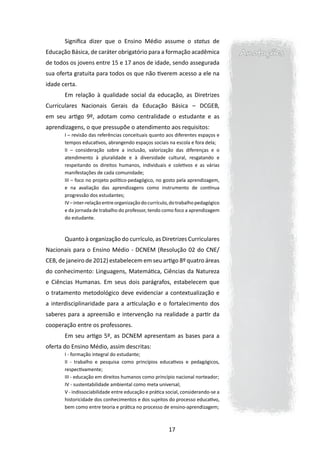 Significa dizer que o Ensino Médio assume o status de
Educação Básica, de caráter obrigatório para a formação acadêmica                  Anotações
de todos os jovens entre 15 e 17 anos de idade, sendo assegurada
sua oferta gratuita para todos os que não tiverem acesso a ele na
idade certa.
       Em relação à qualidade social da educação, as Diretrizes
Curriculares Nacionais Gerais da Educação Básica – DCGEB,
em seu artigo 9º, adotam como centralidade o estudante e as
aprendizagens, o que pressupõe o atendimento aos requisitos:
       I – revisão das referências conceituais quanto aos diferentes espaços e
       tempos educativos, abrangendo espaços sociais na escola e fora dela;
       II – consideração sobre a inclusão, valorização das diferenças e o
       atendimento à pluralidade e à diversidade cultural, resgatando e
       respeitando os direitos humanos, individuais e coletivos e as várias
       manifestações de cada comunidade;
       III – foco no projeto político-pedagógico, no gosto pela aprendizagem,
       e na avaliação das aprendizagens como instrumento de contínua
       progressão dos estudantes;
       IV – inter-relação entre organização do currículo, do trabalho pedagógico
       e da jornada de trabalho do professor, tendo como foco a aprendizagem
       do estudante.



       Quanto à organização do currículo, as Diretrizes Curriculares
Nacionais para o Ensino Médio - DCNEM (Resolução 02 do CNE/
CEB, de janeiro de 2012) estabelecem em seu artigo 8º quatro áreas
do conhecimento: Linguagens, Matemática, Ciências da Natureza
e Ciências Humanas. Em seus dois parágrafos, estabelecem que
o tratamento metodológico deve evidenciar a contextualização e
a interdisciplinaridade para a articulação e o fortalecimento dos
saberes para a apreensão e intervenção na realidade a partir da
cooperação entre os professores.
       Em seu artigo 5º, as DCNEM apresentam as bases para a
oferta do Ensino Médio, assim descritas:
       I - formação integral do estudante;
       II - trabalho e pesquisa como princípios educativos e pedagógicos,
       respectivamente;
       III - educação em direitos humanos como princípio nacional norteador;
       IV - sustentabilidade ambiental como meta universal;
       V - indissociabilidade entre educação e prática social, considerando-se a
       historicidade dos conhecimentos e dos sujeitos do processo educativo,
       bem como entre teoria e prática no processo de ensino-aprendizagem;



                                                        17
 