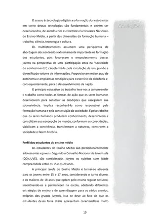 O acesso às tecnologias digitais e a formação dos estudantes
em torno dessas tecnologias são fundamentais e devem ser              Anotações
desenvolvidos, de acordo com as Diretrizes Curriculares Nacionais
do Ensino Médio, a partir das dimensões da formação humana –
trabalho, ciência, tecnologia e cultura.
       Os multiletramentos assumem uma perspectiva de
abordagem dos conteúdos extremamente importante na formação
dos estudantes, pois favorecem o empoderamento desses
jovens na perspectiva de uma participação ativa na “sociedade
do conhecimento”, caracterizada pela circulação de um grande e
diversificado volume de informações. Proporcionam maior grau de
autonomia e ampliam as condições para o exercício da cidadania e,
consequentemente, para o desenvolvimento da nação.
       O princípio educativo do trabalho leva-nos a compreender
o trabalho como todas as formas de ação que os seres humanos
desenvolvem para construir as condições que asseguram sua
sobrevivência. Implica reconhecê-lo como responsável pela
formação humana e pela constituição da sociedade. É pelo trabalho
que os seres humanos produzem conhecimento, desenvolvem e
consolidam sua concepção de mundo, conformam as consciências,
viabilizam a convivência, transformam a natureza, constroem a
sociedade e fazem história.


Perfil dos estudantes do ensino médio
       Os estudantes do Ensino Médio são predominantemente
adolescentes e jovens. Segundo o Conselho Nacional de Juventude
(CONJUVE), são considerados jovens os sujeitos com idade
compreendida entre os 15 e os 29 anos.
       A principal tarefa do Ensino Médio é tornar-se atraente
para os jovens entre 15 e 17 anos, considerando o turno diurno,
e os maiores de 18 anos que optam pelo ensino regular noturno,
incentivando-os a permanecer na escola, adotando diferentes
estratégias de ensino e de aprendizagem para os vários anseios,
próprios dos grupos juvenis. Isso se deve ao fato de que os
estudantes dessa faixa etária apresentam características muito


                                               19
 