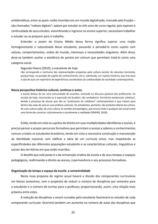 emblemáticas, entre as quais: estão inseridos em um mundo digitalizado, marcado pela fruição –
são chamados “nativos digitais”; optam por estudar os três anos de curso regular, pois aspiram à
continuidade de seus estudos, vislumbrando o ingresso no ensino superior; necessitam trabalhar
e estudar ou se preparar para o trabalho.
       Entender o jovem do Ensino Médio dessa forma significa superar uma noção
homogeneizante e naturalizada desse estudante, passando a percebê-lo como sujeito com
valores, comportamentos, visões de mundo, interesses e necessidades singulares. Além disso,
deve-se também aceitar a existência de pontos em comum que permitam tratá-lo como uma
categoria social.
       Segundo Fávero (2010), o estudante de hoje
       não corresponde a nenhuma das representações propostas pela cultura escolar de natureza iluminista,
       porque hoje, na posição de sujeito do conhecimento, ele é, sobretudo, um sujeito histórico, que traz para
       a sala de aula um repertório de experiências constitutivas da cotidianidade da sociedade contemporânea.



Nessa perspectiva histórico-cultural, continua o autor,
       a escola deixou de ser uma comunidade de ouvintes, centrada no discurso pastoral dos professores. As
       escolas de hoje, recorrendo-se à expressão de Guattari, são verdadeiros ‘territórios existenciais coletivos’,
       devido à presença de alunos que são os “praticantes do cotidiano” contemporâneo e que trazem para
       dentro das salas de aula as suas práticas culturais. Os estudantes, portanto, são produtos diários da cultura,
       de uma cultura-ação, de uma cultura no sentido antropológico, que encara todo e qualquer ato social como
       uma forma de construir culturalmente e socialmente a realidade (FÁVERO, 2010).



       Então, tendo em vista os sujeitos de direito em suas multiplicidades identitárias e sociais, é
preciso pensar e propor percursos formativos que permitam o acesso a saberes e conhecimentos
comuns a todos os estudantes brasileiros, tendo em vista a necessária construção e manutenção
da identidade nacional, sem ratificar a ideia de um currículo único, mas respeitando as
especificidades das diferentes populações estudantis e as características culturais, linguísticas e
sociais dos territórios em que estão inseridos.
       O desafio que está posto é o da reinvenção criativa da escola e de seus tempos e espaços
pedagógicos, reafirmando o direito ao acesso, à permanência e aos processos formativos.


Organização do tempo e espaço da escola: a semestralidade
       Nesta nova proposta de regime anual haverá a divisão dos componentes curriculares
em blocos semestrais, com o propósito de reduzir o número de disciplinas por semestre para
o estudante e o número de turmas para o professor, proporcionando, assim, uma relação mais
próxima entre estes.
       A redução de disciplinas a serem cursadas pelo estudante favorecerá os estudos de cada
componente curricular. Ocorrerá também um aumento no número de aulas das disciplinas que


                                                       20
 