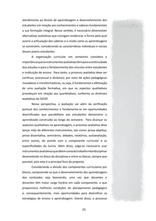 atendimento ao direito de aprendizagem e desenvolvimento dos
estudantes em relação aos conhecimentos e saberes fundamentais         Anotações
a sua formação integral. Nesse sentido, é necessário desenvolver
alternativas avaliativas que consigam evidenciar a forma pela qual
ocorre a articulação dos saberes e o modo como as aprendizagens
se constroem, considerando as características individuais e sociais
desses jovens estudantes.
       A organização curricular em semestres considera a
importância que os instrumentos avaliativos têm para a continuidade
dos estudos e para o fortalecimento dos vínculos entre estudantes
e instituição de ensino. Para tanto, o processo avaliativo deve ser
contínuo, processual e dinâmico, por meio de ações pedagógicas
inovadoras e transformadoras, ou seja, é fundamental a efetivação
de uma avaliação formativa, em que os aspectos qualitativos
prevaleçam em relação aos quantitativos, conforme as diretrizes
avaliativas da SEEDF.
       Nessa perspectiva, a avaliação vai além da verificação
pontual dos conhecimentos e fundamenta-se em oportunidades
diversificadas que possibilitem aos estudantes demonstrar o
aprendizado construído ao longo do semestre. Para alcançar os
aspectos qualitativos na aprendizagem, o processo avaliativo deve
lançar mão de diferentes instrumentos, tais como: prova objetiva,
prova dissertativa, seminários, debates, relatórios, autoavaliação,
entre outros, de acordo com o componente curricular e as
especificidades da turma. Além disso, julga-se necessário usar
instrumentos avaliativos que dêem conta do trabalho interdisciplinar
desenvolvido no bloco de disciplinas e entre os blocos, sempre que
possível, pois este é o principal foco da proposta.
       Considerando a divisão dos componentes curriculares por
blocos, compreende-se que o desenvolvimento das aprendizagens
dos conteúdos seja favorecido, uma vez que docentes e
discentes têm maior carga horária em cada componente, o que
proporciona melhores condições de planejamento pedagógico
e, consequentemente, mais oportunidades para diversificar as
estratégias de ensino e aprendizagem. Diante disso, o processo


                                                 23
 