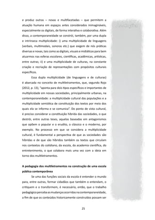 e produz outras ─ novas e multifacetadas ─ que permitem a
atuação humana em espaços antes considerados inimagináveis,              Anotações
especialmente os digitais, de forma interativa e colaborativa. Além
disso, a contemporaneidade se constrói, também, por uma dupla
e intrínseca multiplicidade: i) uma multiplicidade de linguagens
(verbais, multimodais, sonoras etc.) que exigem de nós práticas
diversas e novas, tais como as digitais, visuais e midiáticas para bem
atuarmos nas esferas escolares, científicas, acadêmicas, artísticas,
entre outras; ii) e uma multiplicidade de culturas, na constante
criação e recriação de representações com propósitos culturais
específicos.
       Essa dupla multiplicidade (de linguagens e de culturas)
é abarcada no conceito de multiletramentos, que, segundo Rojo
(2012, p. 13), “aponta para dois tipos específicos e importantes de
multiplicidade em nossas sociedades, principalmente urbanas, na
contemporaneidade: a multiplicidade cultural das populações e a
multiplicidade semiótica de constituição dos textos por meio dos
quais ela se informa e se comunica”. Do ponto de vista cultural,
é preciso considerar a constituição híbrida das sociedades, o que
destrói, entre outras teses, aquelas baseadas em antagonismos
que opõem o popular e o erudito, o clássico e o moderno, por
exemplo. No processo em que se considera a multiplicidade
cultural, é fundamental a perspectiva de que as sociedades são
híbridas e de que são híbridos também os textos que circulam
nos contextos do cotidiano, da escola, da academia científica, do
entretenimento, o que colabora mais uma vez com a ideia em
torno dos multiletramentos.


A pedagogia dos multiletramentos na construção de uma escola
pública contemporânea
       Se uma das funções sociais da escola é entender o mundo
para, entre outras, formar cidadãos que também o entendam, o
critiquem e o transformem, é necessário, então, que o trabalho
pedagógico perceba as mudanças ocorridas na contemporaneidade,
a fim de que os conteúdos historicamente construídos possam ser


                                                 25
 