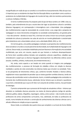 ressignificados em razão do que se constitui e se transforma incessantemente. Mais do que isso:
é imperioso que os estudantes da etapa final da Educação Básica se percebam como usuários e
produtores da multiplicidade de linguagens do mundo de hoje, além de membros pertencentes
a culturas múltiplas e híbridas.
       O termo multiletramentos foi proposto pelo Grupo de Nova Londres em 1996 e deu-se,
também, pelo entendimento de que a escola deve dar lugar ao pluralismo cultural e semiótico
(diversas linguagens), em contraposição à intransigência com a diversidade. Uma pedagogia
dos multiletramentos surge da necessidade de a escola tomar a seu cargo (daí a proposta de
‘pedagogia’) os novos letramentos emergentes na sociedade contemporânea, em grande parte
─ mas não somente ─ devidos às novas TICs, e de levar em conta e incluir nos currículos a grande
variedade de culturas já presentes nas salas de aula de um mundo globalizado e caracterizado
pela intolerância com a diversidade cultural, com a alteridade (ROJO, 2012, p. 12).
       Em termos gerais, uma prática pedagógica realizada na perspectiva dos multiletramentos
deve considerar o mundo e a escola pela lente da diversidade, da multiplicidade de linguagens e de
culturas. Desse modo, os conteúdos trabalhados precisam favorecer a formação de uma sociedade
multiletrada, que seria, em resumo, aquela em que homens e mulheres desempenhassem
de forma bem sucedida práticas letradas com propósitos culturais específicos; cidadãos que
entendessem o papel que as diversas linguagens desempenham nas diferentes esferas sociais
(escolar, científica, artística, institucional, de entretenimento etc.).
       Há, ainda, outro aspecto a ser levado em conta quando se imagina uma pedagogia
dos multiletramentos: o processo de formação de cidadãos críticos em relação às diversas
realidades e pontos de vista construídos nos diversos textos que circulam na sociedade. Trata-
se da perspectiva de letramentos críticos, que, conforme Cervetti, Pardales e Damico (2011),
englobariam nossa capacidade de perceber que os textos guardam sentidos diversos, tendo em
vista que são constituídos social e culturalmente. Assim, o trabalho pedagógico dos conteúdos no
horizonte dos multiletramentos busca, sobretudo, formar leitores que se atrevam a questionar
o que leem, entendendo que o que se lê não é um conjunto de sentidos neutros, mas permeado
de ideologia.
       É preciso compreender que o processo de formação de estudantes críticos ─ leitores que
desvelam as realidades diversas presentes nos textos de diversos gêneros (artigo de opinião,
editorial, gráfico, tabela, infográfico, reportagem, notícia, entre outros) ─ não é tarefa única dos
professores de certos componentes curriculares, mas, sobretudo, de todos os professores da
escola, numa tentativa de articular a construção de conhecimentos das diversas ciências com a
atitude reflexiva em relação ao que se aprende.
       Desse modo, os conteúdos das quatro áreas que compõem o currículo do Ensino Médio


                                                  26
 