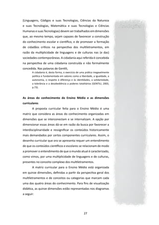 (Linguagens, Códigos e suas Tecnologias, Ciências da Natureza
e suas Tecnologias, Matemática e suas Tecnologias e Ciências                   Anotações
Humanas e suas Tecnologias) devem ser trabalhados em dimensões
que, ao mesmo tempo, sejam capazes de favorecer a construção
do conhecimento escolar e científico, e de promover a formação
de cidadãos críticos na perspectiva dos multiletramentos, em
razão da multiplicidade de linguagens e de culturas nas (e das)
sociedades contemporâneas. A cidadania aqui referida é concebida
na perspectiva de uma cidadania construída e não formalmente
concedida. Nas palavras de Gentili,
       A cidadania é, desta forma, o exercício de uma prática inegavelmente
       política e fundamentada em valores como a liberdade, a igualdade, a
       autonomia, o respeito à diferença e às identidades, a solidariedade,
       a tolerância e a desobediência a poderes totalitários (GENTILI, 2003,
       p.73).



As áreas do conhecimento do Ensino Médio e as dimensões
curriculares
       A proposta curricular feita para o Ensino Médio é uma
matriz que considera as áreas do conhecimento organizadas em
dimensões que se interconectam e se internalizam. A opção por
dimensionar essas áreas dá-se em razão da busca por favorecer a
interdisciplinaridade e ressignificar os conteúdos historicamente
mais demandados por certos componentes curriculares. Assim, o
desenho curricular que ora se apresenta requer um entendimento
de que os conteúdos científicos e escolares se relacionam de modo
a promover o entendimento de que o mundo atual é caracterizado,
como vimos, por uma multiplicidade de linguagens e de culturas,
presentes no conceito complexo dos multiletramentos.
       A matriz curricular para o Ensino Médio está organizada
em quinze dimensões, definidas a partir da perspectiva geral dos
multiletramentos e de conceitos ou categorias que marcam cada
uma das quatro áreas do conhecimento. Para fins de visualização
didática, as quinze dimensões estão representadas nos diagramas
a seguir:




                                                     27
 