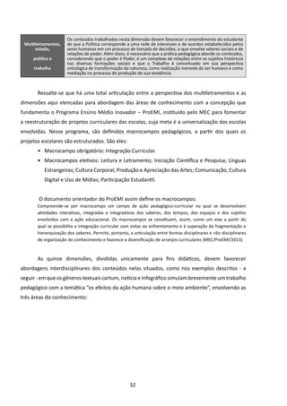 Os conteúdos trabalhados nesta dimensão devem favorecer o entendimento do estudante
 Multiletramentos,    de que a Política corresponde a uma rede de interesses e de acordos estabelecidos pelos
      estado,         seres humanos em um processo de tomada de decisões, o que envolve valores sociais e de
                      relações de poder. Além disso, é necessário que a prática pedagógica aborde os conteúdos,
     política e       considerando que o poder é Poder, é um complexo de relações entre os sujeitos históricos
                      nas diversas formações sociais e que o Trabalho é conceituado  em sua perspectiva
     trabalho         ontológica de transformação da natureza, como realização inerente do ser humano e como
                      mediação no processo de produção de sua existência.



       Ressalte-se que há uma total articulação entre a perspectiva dos multiletramentos e as
dimensões aqui elencadas para abordagem das áreas de conhecimento com a concepção que
fundamenta o Programa Ensino Médio Inovador – ProEMI, instituído pelo MEC para fomentar
a reestruturação de projetos curriculares das escolas, cuja meta é a universalização das escolas
envolvidas. Nesse programa, são definidos macrocampos pedagógicos, a partir dos quais os
projetos escolares são estruturados. São eles:
       •	 Macrocampo obrigatório: Integração Curricular.
       •	 Macrocampos eletivos: Leitura e Letramento; Iniciação Científica e Pesquisa; Línguas
           Estrangeiras; Cultura Corporal; Produção e Apreciação das Artes; Comunicação, Cultura
           Digital e Uso de Mídias; Participação Estudantil.


        O documento orientador do ProEMI assim define os macrocampos:
       Compreende-se por macrocampo um campo de ação pedagógico-curricular no qual se desenvolvem
       atividades interativas, integradas e integradoras dos saberes, dos tempos, dos espaços e dos sujeitos
       envolvidos com a ação educacional. Os macrocampos se constituem, assim, como um eixo a partir do
       qual se possibilita a integração curricular com vistas ao enfrentamento e à superação da fragmentação e
       hierarquização dos saberes. Permite, portanto, a articulação entre formas disciplinares e não disciplinares
       de organização do conhecimento e favorece a diversificação de arranjos curriculares (MEC/ProEMI/2013).


       As quinze dimensões, divididas unicamente para fins didáticos, devem favorecer
abordagens interdisciplinares dos conteúdos nelas situados, como nos exemplos descritos - a
seguir - em que os gêneros textuais cartum, notícia e infográfico simulam brevemente um trabalho
pedagógico com a temática “os efeitos da ação humana sobre o meio ambiente”, envolvendo as
três áreas do conhecimento:




                                                      32
 