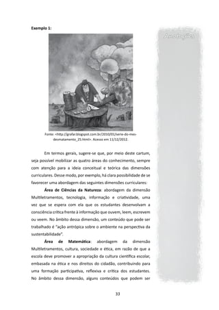 Exemplo 1:
                                                                          Anotações




       Fonte: <http://grafar.blogspot.com.br/2010/01/serie-do-mes-
            desmatamento_25.html>. Acesso em 11/12/2012.


       Em termos gerais, sugere-se que, por meio deste cartum,
seja possível mobilizar as quatro áreas do conhecimento, sempre
com atenção para a ideia conceitual e teórica das dimensões
curriculares. Desse modo, por exemplo, há clara possibilidade de se
favorecer uma abordagem das seguintes dimensões curriculares:
       Área de Ciências da Natureza: abordagem da dimensão
Multiletramentos, tecnologia, informação e criatividade, uma
vez que se espera com ela que os estudantes desenvolvam a
consciência crítica frente à informação que ouvem, leem, escrevem
ou veem. No âmbito dessa dimensão, um conteúdo que pode ser
trabalhado é “ação antrópica sobre o ambiente na perspectiva da
sustentabilidade”.
       Área    de     Matemática:       abordagem        da    dimensão
Multiletramentos, cultura, sociedade e ética, em razão de que a
escola deve promover a apropriação da cultura científica escolar,
embasada na ética e nos direitos do cidadão, contribuindo para
uma formação participativa, reflexiva e crítica dos estudantes.
No âmbito dessa dimensão, alguns conteúdos que podem ser


                                                    33
 