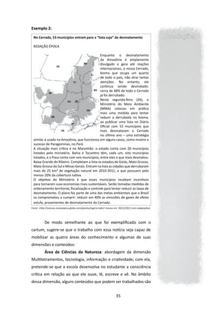 Exemplo 2:

 No Cerrado, 53 municípios entram para a “lista suja” do desmatamento                                         Anotações
 REDAÇÃO ÉPOCA
  
                                                Enquanto o desmatamento
                                                da Amazônia é amplamente
                                                divulgado e gera até reações
                                                internacionais, o nosso Cerrado,
                                                bioma que ocupa um quarto
                                                de todo o país, não atrai tantas
                                                atenções. No entanto, ele
                                                continua sendo desmatado:
                                                cerca de 48% de todo o Cerrado
                                                já foi derrubado.
                                                Nesta segunda-feira (26), o
                                                Ministério do Meio Ambiente
                                                (MMA) colocou em prática
                                                mais uma medida para tentar
                                                reduzir a derrubada no bioma,
                                                ao publicar uma lista no Diário
                                                Oficial com 53 municípios que
                                                mais desmataram o Cerrado
                                                no último ano – uma estratégia
 similar à usada na Amazônia, que funcionou em alguns casos, como mostra o
 sucesso de Paragominas, no Pará.
 A situação mais crítica é no Maranhão: o estado conta com 20 municípios
 listados pelo ministério. Bahia e Tocantins têm, cada um, oito municípios
 listados, e o Piauí conta com seis municípios, entre eles o que mais desmatou:
 Baixa Grande do Ribeiro. Completam a lista os estados de Goiás, Mato Grosso,
 Mato Grosso do Sul e Minas Gerais. Entram na lista as cidades que derrubaram
 mais de 25 km² de vegetação natural em 2010-2011, e que possuem pelo
 menos 20% da cobertura nativa.
 O objetivo do Ministério é que esses municípios recebam incentivos
 para tornarem suas economias mais sustentáveis. Serão tomadas medidas de
 ordenamento territorial, fiscalização e controle para tentar reduzir as taxas de
 desmatamento. O plano faz parte de uma das metas ambientais que o Brasil
 se comprometeu a cumprir: reduzir em 40% as emissões de gases de efeito
 estufa, provenientes de desmatamento do Cerrado.
Fonte: <http://colunas.revistaepoca.globo.com/planeta/tag/cerrado/> Acesso em: 30/12/2012 (com adaptações).




           De modo semelhante ao que foi exemplificado com o
cartum, sugere-se que o trabalho com essa notícia seja capaz de
mobilizar as quatro áreas do conhecimento e algumas de suas
dimensões e conteúdos:
           Área de Ciências da Natureza: abordagem da dimensão
Multiletramentos, tecnologia, informação e criatividade; com ela,
pretende-se que a escola desenvolva no estudante a consciência
crítica em relação ao que ele ouve, lê, escreve e vê. No âmbito
dessa dimensão, alguns conteúdos que podem ser trabalhados são


                                                                           35
 