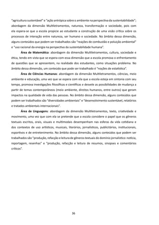 “agricultura sustentável” e “ação antrópica sobre o ambiente na perspectiva da sustentabilidade”;
abordagem da dimensão Multiletramentos, natureza, transformação e sociedade, pois com
ela espera-se que a escola propicie ao estudante a construção de uma visão crítica sobre os
processos de interação entre natureza, ser humano e sociedade. No âmbito dessa dimensão,
alguns conteúdos que podem ser trabalhados são “reações de combustão e poluição ambiental”
e “uso racional da energia na perspectiva da sustentabilidade humana”.
        Área de Matemática: abordagem da dimensão Multiletramentos, cultura, sociedade e
ética, tendo em vista que se espera com essa dimensão que a escola promova o enfrentamento
de questões que se apresentem, na realidade dos estudantes, como situações problema. No
âmbito dessa dimensão, um conteúdo que pode ser trabalhado é “noções de estatística”.
        Área de Ciências Humanas: abordagem da dimensão Multiletramentos, ciências, meio
ambiente e educação, uma vez que se espera com ela que a escola esteja em sintonia com seu
tempo, promova investigações filosóficas e científicas e desvele as possibilidades de mudança a
partir de temas contemporâneos (meio ambiente, direitos humanos, entre outros) que geram
impactos na qualidade de vida das pessoas. No âmbito dessa dimensão, alguns conteúdos que
podem ser trabalhados são “diversidades ambientais” e “desenvolvimento sustentável, relatórios
e tratados ambientais internacionais”.
        Área de Linguagens: abordagem da dimensão Multiletramentos, texto, criatividade e
movimento, uma vez que com ela se pretende que a escola considere o papel que os gêneros
textuais escritos, orais, visuais e multimodais desempenham nas esferas da vida cotidiana e
dos contextos de uso artísticos, musicais, literários, jornalísticos, publicitários, institucionais,
esportivos e de entretenimento. No âmbito dessa dimensão, alguns conteúdos que podem ser
trabalhados são “produção, refacção e leitura de gêneros textuais do domínio jornalístico: notícia,
reportagem, resenhas” e “produção, refacção e leitura de resumos, sinopses e comentários
críticos”.




                                                36
 