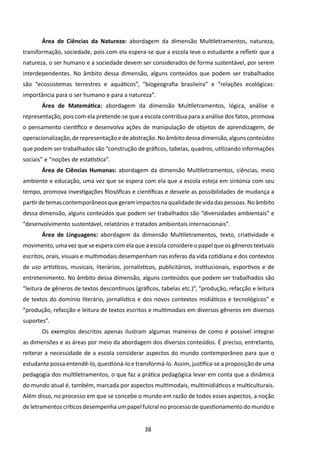 Área de Ciências da Natureza: abordagem da dimensão Multiletramentos, natureza,
transformação, sociedade, pois com ela espera-se que a escola leve o estudante a refletir que a
natureza, o ser humano e a sociedade devem ser considerados de forma sustentável, por serem
interdependentes. No âmbito dessa dimensão, alguns conteúdos que podem ser trabalhados
são “ecossistemas terrestres e aquáticos”, “biogeografia brasileira” e “relações ecológicas:
importância para o ser humano e para a natureza”.
       Área de Matemática: abordagem da dimensão Multiletramentos, lógica, análise e
representação, pois com ela pretende-se que a escola contribua para a análise dos fatos, promova
o pensamento científico e desenvolva ações de manipulação de objetos de aprendizagem, de
operacionalização, de representação e de abstração. No âmbito dessa dimensão, alguns conteúdos
que podem ser trabalhados são “construção de gráficos, tabelas, quadros, utilizando informações
sociais” e “noções de estatística”.
       Área de Ciências Humanas: abordagem da dimensão Multiletramentos, ciências, meio
ambiente e educação, uma vez que se espera com ela que a escola esteja em sintonia com seu
tempo, promova investigações filosóficas e científicas e desvele as possibilidades de mudança a
partir de temas contemporâneos que geram impactos na qualidade de vida das pessoas. No âmbito
dessa dimensão, alguns conteúdos que podem ser trabalhados são “diversidades ambientais” e
“desenvolvimento sustentável, relatórios e tratados ambientais internacionais”.
       Área de Linguagens: abordagem da dimensão Multiletramentos, texto, criatividade e
movimento, uma vez que se espera com ela que a escola considere o papel que os gêneros textuais
escritos, orais, visuais e multimodais desempenham nas esferas da vida cotidiana e dos contextos
de uso artísticos, musicais, literários, jornalísticos, publicitários, institucionais, esportivos e de
entretenimento. No âmbito dessa dimensão, alguns conteúdos que podem ser trabalhados são
“leitura de gêneros de textos descontínuos (gráficos, tabelas etc.)”, “produção, refacção e leitura
de textos do domínio literário, jornalístico e dos novos contextos midiáticos e tecnológicos” e
“produção, refacção e leitura de textos escritos e multimodais em diversos gêneros em diversos
suportes”.
       Os exemplos descritos apenas ilustram algumas maneiras de como é possível integrar
as dimensões e as áreas por meio da abordagem dos diversos conteúdos. É preciso, entretanto,
reiterar a necessidade de a escola considerar aspectos do mundo contemporâneo para que o
estudante possa entendê-lo, questioná-lo e transformá-lo. Assim, justifica-se a proposição de uma
pedagogia dos multiletramentos, o que faz a prática pedagógica levar em conta que a dinâmica
do mundo atual é, também, marcada por aspectos multimodais, multimidiáticos e multiculturais.
Além disso, no processo em que se concebe o mundo em razão de todos esses aspectos, a noção
de letramentos críticos desempenha um papel fulcral no processo de questionamento do mundo e


                                                 38
 