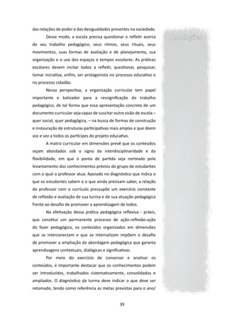 das relações de poder e das desigualdades presentes na sociedade.
       Desse modo, a escola precisa questionar e refletir acerca      Anotações
de seu trabalho pedagógico, seus ritmos, seus rituais, seus
movimentos, suas formas de avaliação e de planejamento, sua
organização e o uso dos espaços e tempos escolares. As práticas
escolares devem incitar todos a refletir, questionar, pesquisar,
tomar iniciativa, enfim, ser protagonista no processo educativo e
no processo cidadão.
       Nessa perspectiva, a organização curricular tem papel
importante e balizador para a ressignificação do trabalho
pedagógico, de tal forma que essa apresentação concreta de um
documento curricular seja capaz de suscitar outra visão de escola ─
quer social, quer pedagógica, ─ na busca de formas de construção
e instauração de estruturas participativas mais amplas e que deem
voz e vez a todos os partícipes do projeto educativo.
       A matriz curricular em dimensões prevê que os conteúdos
sejam abordados sob o signo da interdisciplinaridade e da
flexibilidade, em que o ponto de partida seja norteado pelo
levantamento dos conhecimentos prévios do grupo de estudantes
com o qual o professor atua. Apoiado no diagnóstico que indica o
que os estudantes sabem e o que ainda precisam saber, a relação
do professor com o currículo pressupõe um exercício constante
de reflexão e avaliação de sua turma e de sua atuação pedagógica
frente ao desafio de promover a aprendizagem de todos.
       Na efetivação dessa prática pedagógica reflexiva - práxis,
que constitui um permanente processo de ação-reflexão-ação
do fazer pedagógico, os conteúdos organizados em dimensões
que se interconectam e que se internalizam impõem o desafio
de promover a ampliação da abordagem pedagógica que garanta
aprendizagens contextuais, dialógicas e significativas.
       Por meio do exercício de conversar e analisar os
conteúdos, é importante destacar que os conhecimentos podem
ser introduzidos, trabalhados sistematicamente, consolidados e
ampliados. O diagnóstico da turma deve indicar o que deve ser
retomado, tendo como referência as metas previstas para o ano/


                                                39
 