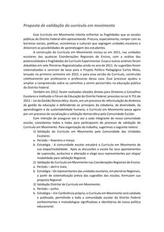 Proposta de validação do currículo em movimento

        Esse Currículo em Movimento intenta enfrentar as fragilidades que as escolas
públicas do Distrito Federal vêm apresentando. Procura, especialmente, romper com as
barreiras sociais, políticas, econômicas e culturais que segregam unidades escolares e
distorcem as possibilidades de aprendizagem dos estudantes.
        A construção do Currículo em Movimento iniciou-se em 2011, nas unidades
escolares das quatorze Coordenações Regionais de Ensino, com a análise das
potencialidades e fragilidades do Currículo Experimental. Essas e outras análises foram
debatidas em sete Plenárias Regionalizadas ainda no ano de 2011. As sugestões foram
sistematizadas e serviram de base para o Projeto Político Pedagógico Carlos Mota,
lançado no primeiro semestre em 2012, e para essa versão do Currículo, construída
coletivamente por professores e professoras dessa casa. Esse processo ajudou a
ampliar a compreensão sobre os caminhos a serem percorridos na educação pública
do Distrito Federal.
        Também em 2012, foram realizadas eleições diretas para Diretores e Conselhos
Escolares e instituído o Fórum de Educação do Distrito Federal, previstos na Lei 4.751 de
2012 – Lei da Gestão Democrática. Assim, em um processo de reformulação da dinâmica
da gestão da educação e defendendo os princípios da cidadania, da diversidade, da
aprendizagem e da sustentabilidade humana, o Currículo em Movimento passa agora
por um processo de socialização e validação democrática pela Comunidade Escolar.
        Com intenção de assegurar voz e vez a cada integrante de nossa comunidade
escolar, convidamos todos e todas para participarem do processo de validação do
Currículo em Movimento. Para organização do trabalho, sugerimos o seguinte roteiro:
        1)	Validação do Currículo em Movimento pela Comunidade das Unidades
            Escolares:
        a.	 Período – fevereiro e março.
        b.	Estratégia - A comunidade escolar estudará o Currículo em Movimento de
            sua etapa/modalidade. Após as discussões a escola faz seus apontamentos
            de supressão, acréscimo e alteração e elege seus representantes por etapa/
            modalidade para validação Regional.
        2)	 Validação do Currículo em Movimento nas Coordenações Regionais de Ensino:
        a.	 Período – abril e maio.
        b.	 Estratégia – Os representantes das unidades escolares, em plenárias Regionais,
            a partir de sistematização prévia das sugestões das escolas, formulam sua
            proposta Regional.
        3)	 Validação Distrital do Currículo em Movimento:
        a.	 Período – junho.
        b.	 Estratégia – Em Conferência própria, o Currículo em Movimento será validado
            e publicado, permitindo a toda a comunidade escolar do Distrito Federal
            conhecimentos e metodologias significativas e identitárias de nossa política
            educacional.
 