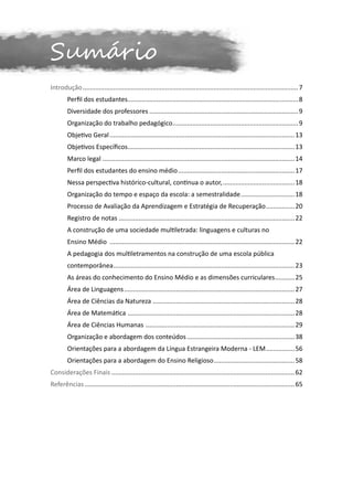 Sumário
Introdução......................................................................................................................... 7
	       Perfil dos estudantes................................................................................................8
	       Diversidade dos professores.................................................................................... 9
	       Organização do trabalho pedagógico....................................................................... 9
	       Objetivo Geral........................................................................................................ 13
	       Objetivos Específicos..............................................................................................13
	       Marco legal............................................................................................................ 14
	       Perfil dos estudantes do ensino médio.................................................................. 17
	       Nessa perspectiva histórico-cultural, continua o autor,......................................... 18
	       Organização do tempo e espaço da escola: a semestralidade...............................18
	       Processo de Avaliação da Aprendizagem e Estratégia de Recuperação.................20
	       Registro de notas................................................................................................... 22
	       A construção de uma sociedade multiletrada: linguagens e culturas no
	       Ensino Médio ........................................................................................................ 22
	       A pedagogia dos multiletramentos na construção de uma escola pública
	       contemporânea...................................................................................................... 23
	       As áreas do conhecimento do Ensino Médio e as dimensões curriculares............25
	       Área de Linguagens................................................................................................ 27
	       Área de Ciências da Natureza ................................................................................ 28
	       Área de Matemática ..............................................................................................28
	       Área de Ciências Humanas .................................................................................... 29
	       Organização e abordagem dos conteúdos............................................................. 38
	       Orientações para a abordagem da Língua Estrangeira Moderna - LEM.................56
	       Orientações para a abordagem do Ensino Religioso.............................................. 58
Considerações Finais....................................................................................................... 62
Referências...................................................................................................................... 65
 