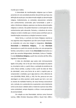 mundo que o rodeia.
       	A diversidade de manifestações religiosas que se fazem         Anotações
presentes em uma sociedade pluralista não permite que haja uma
definição da escola por uma determinada religião ou denominação
religiosa. Evidentemente, os conteúdos educacionais contarão
com conhecimentos construídos pela humanidade a partir e
sobre o fenômeno religioso, expressos nas diversas denominações
religiosas e culturais. Isto poderá favorecer a construção de novos
conhecimentos pelo educando. Portanto, a relevância do ensino
religioso se dará à medida que o mesmo possa contribuir para as
transformações necessárias as relações humanas e sociais.
       	Desta forma, o currículo do Ensino Religioso assenta-se
nos seguintes eixos integradores que têm como função relacionar
os conteúdos em uma teia integral e integradora: Alteridade,
Diversidade e Simbolismo Religioso,.          O eixo Alteridade
desenvolve-se a partir do conceito de ethos, em uma perspectiva
familiar, comunitária e social. O eixo Diversidade desenvolve-se a
partir dos conceitos Religiosidade, Identidade, Cultura e Tradição.
E o eixo Simbolismo Religioso, a partir dos conceitos de Rito, Mito,
Sagrado e Transcendente.
       	 ideia da alteridade aqui posta está intrinsecamente
       A
ligada à de justiça. Isto se faz por meio da percepção do próprio
eu, do próprio rosto e, a partir disso, a aceitação da existência do
outro. Nesse sentido, a justiça é vista a partir da ideia da ‘ética
da alteridade’, como uma forma de se abrir o espírito para se
compreender a realidade, que é algo externo a mim, diferente de
mim (OLIVEIRA; PAIVA, 2010, p. 143). Por fim, pensa-se em uma
abordagem ao ethos possível, sendo aquele que tem a ver com
os anseios da realidade histórica, de nossa herança sociocultural
sem, contudo, ter a pretensão de se apresentar como totalmente
certo ou de cessar o debate sobre o modo de se pensar esse ethos
como contestável, sempre disposto a críticas e numa perspectiva
de provisoriedade.
       	 m relação ao eixo Diversidade, teóricos como Emanuel
       E
Levinas, 1988; Christian Descamps (1991) e Stuart Hall, 1998 e


                                                61
 