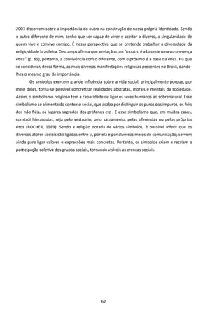 2003 discorrem sobre a importância do outro na construção de nossa própria identidade. Sendo
o outro diferente de mim, tenho que ser capaz de viver e aceitar o diverso, a singularidade de
quem vive e convive comigo. É nessa perspectiva que se pretende trabalhar a diversidade da
religiosidade brasileira. Descamps afirma que a relação com “o outro é a base de uma co-presença
ética” (p. 85), portanto, a convivência com o diferente, com o próximo é a base da ética. Há que
se considerar, dessa forma, as mais diversas manifestações religiosas presentes no Brasil, dando-
lhes o mesmo grau de importância.
       	Os símbolos exercem grande influência sobre a vida social, principalmente porque, por
meio deles, torna-se possível concretizar realidades abstratas, morais e mentais da sociedade.
Assim, o simbolismo religioso tem a capacidade de ligar os seres humanos ao sobrenatural. Esse
simbolismo se alimenta do contexto social, que acaba por distinguir os puros dos impuros, os fiéis
dos não fiéis, os lugares sagrados dos profanos etc . É esse simbolismo que, em muitos casos,
constrói hierarquias, seja pelo vestuário, pelo sacramento, pelas oferendas ou pelos próprios
ritos (ROCHER, 1989). Sendo a religião dotada de vários símbolos, é possível inferir que os
diversos atores sociais são ligados entre si, por ela e por diversos meios de comunicação; servem
ainda para ligar valores e expressões mais concretas. Portanto, os símbolos criam e recriam a
participação coletiva dos grupos sociais, tornando visíveis as crenças sociais.




                                                62
 