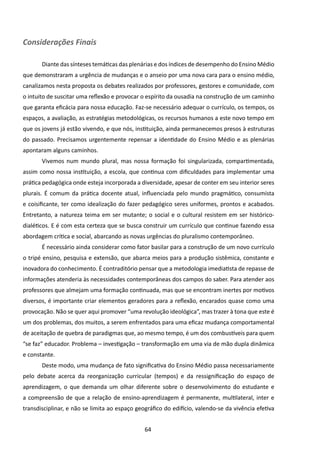 Considerações Finais

       Diante das sínteses temáticas das plenárias e dos índices de desempenho do Ensino Médio
que demonstraram a urgência de mudanças e o anseio por uma nova cara para o ensino médio,
canalizamos nesta proposta os debates realizados por professores, gestores e comunidade, com
o intuito de suscitar uma reflexão e provocar o espírito da ousadia na construção de um caminho
que garanta eficácia para nossa educação. Faz-se necessário adequar o currículo, os tempos, os
espaços, a avaliação, as estratégias metodológicas, os recursos humanos a este novo tempo em
que os jovens já estão vivendo, e que nós, instituição, ainda permanecemos presos à estruturas
do passado. Precisamos urgentemente repensar a identidade do Ensino Médio e as plenárias
apontaram alguns caminhos.
       Vivemos num mundo plural, mas nossa formação foi singularizada, compartimentada,
assim como nossa instituição, a escola, que continua com dificuldades para implementar uma
prática pedagógica onde esteja incorporada a diversidade, apesar de conter em seu interior seres
plurais. É comum da prática docente atual, influenciada pelo mundo pragmático, consumista
e coisificante, ter como idealização do fazer pedagógico seres uniformes, prontos e acabados.
Entretanto, a natureza teima em ser mutante; o social e o cultural resistem em ser histórico-
dialéticos. E é com esta certeza que se busca construir um currículo que continue fazendo essa
abordagem crítica e social, abarcando as novas urgências do pluralismo contemporâneo.
       É necessário ainda considerar como fator basilar para a construção de um novo currículo
o tripé ensino, pesquisa e extensão, que abarca meios para a produção sistêmica, constante e
inovadora do conhecimento. É contraditório pensar que a metodologia imediatista de repasse de
informações atenderia às necessidades contemporâneas dos campos do saber. Para atender aos
professores que almejam uma formação continuada, mas que se encontram inertes por motivos
diversos, é importante criar elementos geradores para a reflexão, encarados quase como uma
provocação. Não se quer aqui promover “uma revolução ideológica”, mas trazer à tona que este é
um dos problemas, dos muitos, a serem enfrentados para uma eficaz mudança comportamental
de aceitação de quebra de paradigmas que, ao mesmo tempo, é um dos combustíveis para quem
“se faz” educador. Problema – investigação – transformação em uma via de mão dupla dinâmica
e constante.
       Deste modo, uma mudança de fato significativa do Ensino Médio passa necessariamente
pelo debate acerca da reorganização curricular (tempos) e da ressignificação do espaço de
aprendizagem, o que demanda um olhar diferente sobre o desenvolvimento do estudante e
a compreensão de que a relação de ensino-aprendizagem é permanente, multilateral, inter e
transdisciplinar, e não se limita ao espaço geográfico do edifício, valendo-se da vivência efetiva


                                               64
 