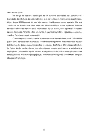 na sociedade global.
       No desejo de efetivar a construção de um currículo perpassado pela concepção da
diversidade, da cidadania, da sustentabilidade e da aprendizagem, relembramos as palavras de
Milton Santos (2000) quando diz que “não existem cidadãos num mundo apartado. Não se é
cidadão em um espaço onde todos não o são. São consumidores os que expressam direitos e
deveres no âmbito do mercado e não no âmbito do espaço público, onde a política é realizada e
o poder, distribuído. Portanto, este é um mundo de alguns consumidores e poucos, pouquíssimos
cidadãos. É preciso construir a cidadania”.
       É com essa proposta curricular que se pretende construir uma nova escola de Ensino Médio
que dê conta de todas essas nuances da sociedade contemporânea, instituinte desses novos e
distintos mundos da juventude, reforçando a necessidade da oferta de diferentes possibilidades
do Ensino Médio regular, diurno, com diversificados projetos curriculares; a revitalização e
ampliação do Ensino Médio regular noturno, acompanhado da necessária adequação curricular e
da reorganização do trabalho pedagógico; e a importante articulação do Ensino Médio Integrado
à Educação Profissional.




                                              66
 