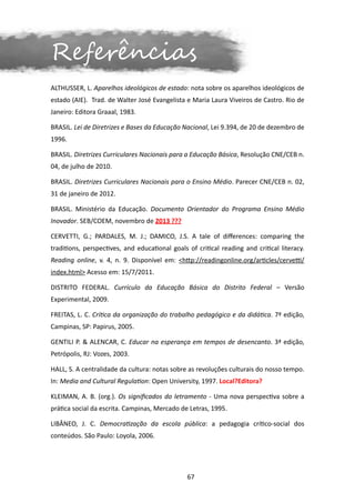 Referências
ALTHUSSER, L. Aparelhos ideológicos de estado: nota sobre os aparelhos ideológicos de
estado (AIE). Trad. de Walter José Evangelista e Maria Laura Viveiros de Castro. Rio de
Janeiro: Editora Graaal, 1983.

BRASIL. Lei de Diretrizes e Bases da Educação Nacional, Lei 9.394, de 20 de dezembro de
1996.

BRASIL. Diretrizes Curriculares Nacionais para a Educação Básica, Resolução CNE/CEB n.
04, de julho de 2010.

BRASIL. Diretrizes Curriculares Nacionais para o Ensino Médio. Parecer CNE/CEB n. 02,
31 de janeiro de 2012.

BRASIL. Ministério da Educação. Documento Orientador do Programa Ensino Médio
Inovador. SEB/COEM, novembro de 2013 ???

CERVETTI, G.; PARDALES, M. J.; DAMICO, J.S. A tale of differences: comparing the
traditions, perspectives, and educational goals of critical reading and critical literacy.
Reading online, v. 4, n. 9. Disponível em: <http://readingonline.org/articles/cervetti/
index.html> Acesso em: 15/7/2011.

DISTRITO FEDERAL. Currículo da Educação Básica do Distrito Federal – Versão
Experimental, 2009.

FREITAS, L. C. Crítica da organização do trabalho pedagógico e da didática. 7ª edição,
Campinas, SP: Papirus, 2005.

GENTILI P. & ALENCAR, C. Educar na esperança em tempos de desencanto. 3ª edição,
Petrópolis, RJ: Vozes, 2003.

HALL, S. A centralidade da cultura: notas sobre as revoluções culturais do nosso tempo.
In: Media and Cultural Regulation: Open University, 1997. Local?Editora?

KLEIMAN, A. B. (org.). Os significados do letramento - Uma nova perspectiva sobre a
prática social da escrita. Campinas, Mercado de Letras, 1995.

LIBÂNEO, J. C. Democratização da escola pública: a pedagogia crítico-social dos
conteúdos. São Paulo: Loyola, 2006.




                                                67
 