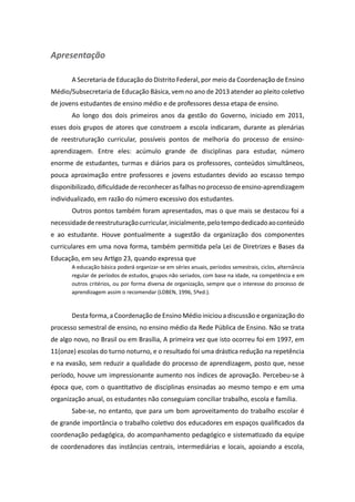 Apresentação

       A Secretaria de Educação do Distrito Federal, por meio da Coordenação de Ensino
Médio/Subsecretaria de Educação Básica, vem no ano de 2013 atender ao pleito coletivo
de jovens estudantes de ensino médio e de professores dessa etapa de ensino.
       Ao longo dos dois primeiros anos da gestão do Governo, iniciado em 2011,
esses dois grupos de atores que constroem a escola indicaram, durante as plenárias
de reestruturação curricular, possíveis pontos de melhoria do processo de ensino-
aprendizagem. Entre eles: acúmulo grande de disciplinas para estudar, número
enorme de estudantes, turmas e diários para os professores, conteúdos simultâneos,
pouca aproximação entre professores e jovens estudantes devido ao escasso tempo
disponibilizado, dificuldade de reconhecer as falhas no processo de ensino-aprendizagem
individualizado, em razão do número excessivo dos estudantes.
       Outros pontos também foram apresentados, mas o que mais se destacou foi a
necessidade de reestruturação curricular, inicialmente, pelo tempo dedicado ao conteúdo
e ao estudante. Houve pontualmente a sugestão da organização dos componentes
curriculares em uma nova forma, também permitida pela Lei de Diretrizes e Bases da
Educação, em seu Artigo 23, quando expressa que
       A educação básica poderá organizar-se em séries anuais, períodos semestrais, ciclos, alternância
       regular de períodos de estudos, grupos não seriados, com base na idade, na competência e em
       outros critérios, ou por forma diversa de organização, sempre que o interesse do processo de
       aprendizagem assim o recomendar (LDBEN, 1996, 5ªed.).



       Desta forma, a Coordenação de Ensino Médio iniciou a discussão e organização do
processo semestral de ensino, no ensino médio da Rede Pública de Ensino. Não se trata
de algo novo, no Brasil ou em Brasília, A primeira vez que isto ocorreu foi em 1997, em
11(onze) escolas do turno noturno, e o resultado foi uma drástica redução na repetência
e na evasão, sem reduzir a qualidade do processo de aprendizagem, posto que, nesse
período, houve um impressionante aumento nos índices de aprovação. Percebeu-se à
época que, com o quantitativo de disciplinas ensinadas ao mesmo tempo e em uma
organização anual, os estudantes não conseguiam conciliar trabalho, escola e família.
       Sabe-se, no entanto, que para um bom aproveitamento do trabalho escolar é
de grande importância o trabalho coletivo dos educadores em espaços qualificados da
coordenação pedagógica, do acompanhamento pedagógico e sistematizado da equipe
de coordenadores das instâncias centrais, intermediárias e locais, apoiando a escola,
 