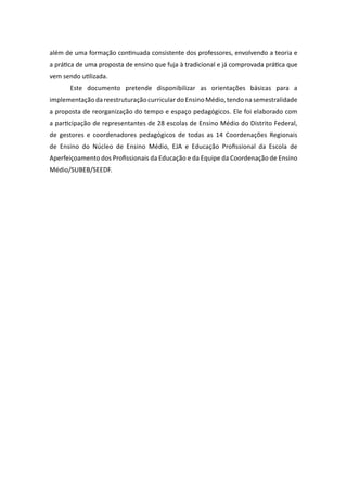 além de uma formação continuada consistente dos professores, envolvendo a teoria e
a prática de uma proposta de ensino que fuja à tradicional e já comprovada prática que
vem sendo utilizada.
       Este documento pretende disponibilizar as orientações básicas para a
implementação da reestruturação curricular do Ensino Médio, tendo na semestralidade
a proposta de reorganização do tempo e espaço pedagógicos. Ele foi elaborado com
a participação de representantes de 28 escolas de Ensino Médio do Distrito Federal,
de gestores e coordenadores pedagógicos de todas as 14 Coordenações Regionais
de Ensino do Núcleo de Ensino Médio, EJA e Educação Profissional da Escola de
Aperfeiçoamento dos Profissionais da Educação e da Equipe da Coordenação de Ensino
Médio/SUBEB/SEEDF.
 