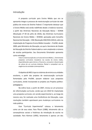 Introdução
                                                                                  Anotações
       A proposta curricular para Ensino Médio que ora se
apresenta integra o processo de reestruturação curricular da rede
pública de ensino do Distrito Federal. É importante destacar que
o Ensino Médio está sendo redefinido desde a instância nacional,
a partir das Diretrizes Nacionais da Educação Básica – DCNEB
(Resolução nº 04 de julho de 2010), das Diretrizes Curriculares
Nacionais do Ensino Médio – DCNEM, aprovadas pelo Conselho
Nacional de Educação – CNE (Resolução CNE/CEB 2/2012), além da
implantação do Programa Ensino Médio Inovador – ProEMI, desde
2009, pelo Ministério da Educação, ao qual a Secretaria de Estado
de Educação do Distrito Federal aderiu e vem ampliando o número
de escolas participantes. Seu Documento Orientador apresenta
como estratégia
       Induzir a reestruturação dos currículos do Ensino Médio [...] fomentando
       propostas curriculares inovadoras nas escolas do ensino médio,
       disponibilizando apoio técnico e financeiro, consoante à disseminação
       da cultura de um currículo dinâmico, flexível e compatível com as
       exigências da sociedade contemporânea.



       O objetivo do MEC é que os sistemas de ensino e as unidades
escolares, a partir dos projetos de reestruturação curricular
fomentados pelo ProEMI, possam elaborar suas propostas
curriculares, tendo incorporado os projetos aos Projetos político-
pedagógicos.
       Na esfera local, a partir de 2007, iniciou-se um processo
de reformulação curricular, sendo que em 2010 foi implantada
uma proposta curricular, em versão experimental e, ao longo do
mesmo ano, foi realizada uma Conferência de Educação, cujas
resoluções também apontavam para mudanças curriculares na
rede pública.
       Esse “Currículo Experimental” colocou o letramento
como um de seus eixos. Para Tfouni (1988), letramento são as
consequências sociais e históricas da introdução da escrita na
sociedade. Para Kleiman (1995), letramento é apenas um dos



                                                        9
 